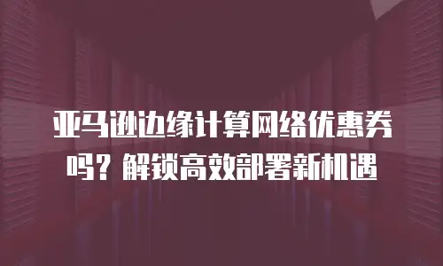亚马逊边缘计算网络优惠券吗？解锁高效部署新机遇