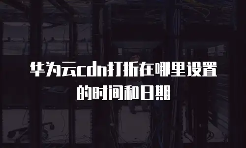 华为云cdn打折在哪里设置的时间和日期