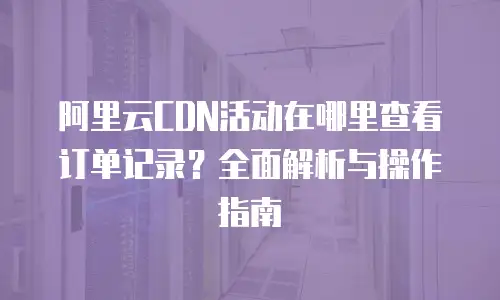 阿里云CDN活动在哪里查看订单记录？全面解析与操作指南