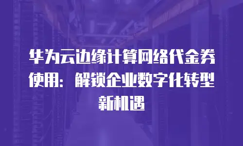 华为云边缘计算网络代金券使用：解锁企业数字化转型新机遇