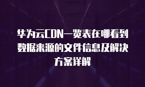 华为云CDN一览表在哪看到数据来源的文件信息及解决方案详解