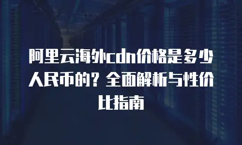 阿里云海外cdn价格是多少人民币的？全面解析与性价比指南