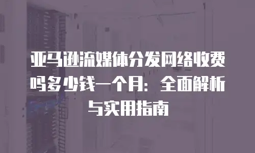 亚马逊流媒体分发网络收费吗多少钱一个月：全面解析与实用指南