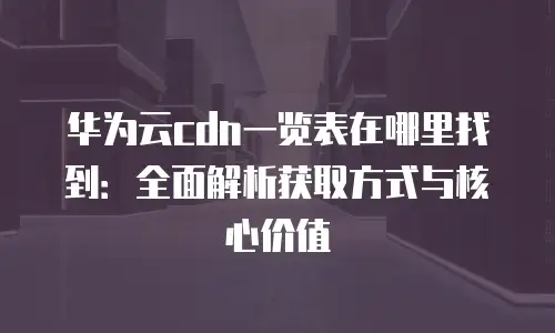 华为云cdn一览表在哪里找到：全面解析获取方式与核心价值