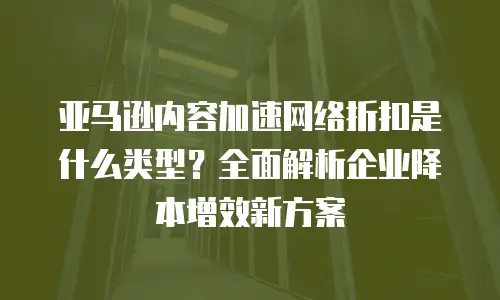 亚马逊内容加速网络折扣是什么类型？全面解析企业降本增效新方案