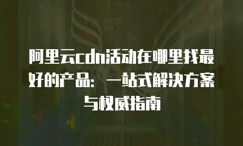 阿里云cdn活动在哪里找最好的产品：一站式解决方案与权威指南