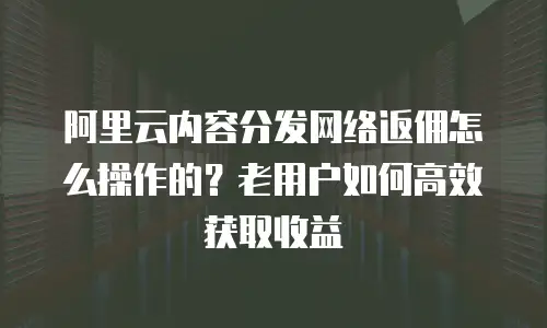阿里云内容分发网络返佣怎么操作的？老用户如何高效获取收益