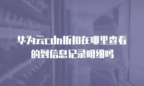 华为云cdn折扣在哪里查看的到信息记录明细吗