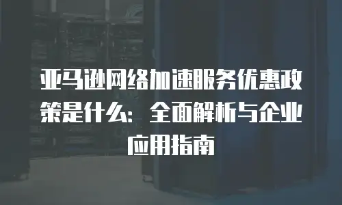 亚马逊网络加速服务优惠政策是什么：全面解析与企业应用指南