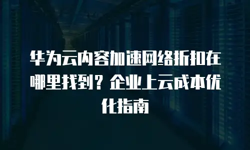 华为云内容加速网络折扣在哪里找到？企业上云成本优化指南