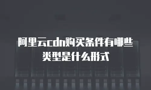 阿里云cdn购买条件有哪些类型是什么形式