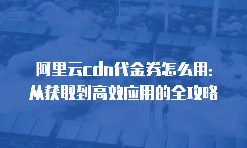 阿里云cdn代金券怎么用：从获取到高效应用的全攻略