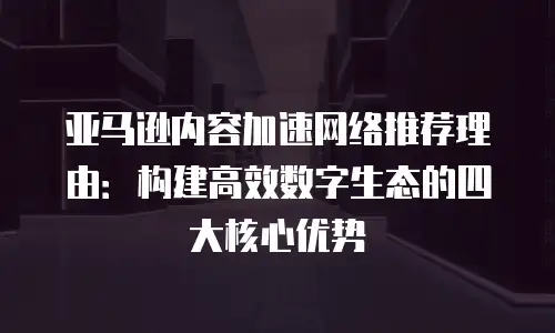 亚马逊内容加速网络推荐理由：构建高效数字生态的四大核心优势