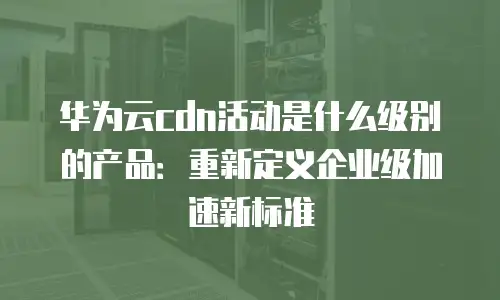 华为云cdn活动是什么级别的产品：重新定义企业级加速新标准