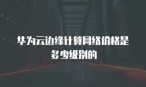 华为云边缘计算网络价格是多少级别的
