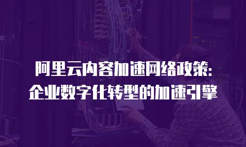 阿里云内容加速网络政策：企业数字化转型的加速引擎