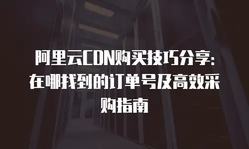 阿里云CDN购买技巧分享：在哪找到的订单号及高效采购指南