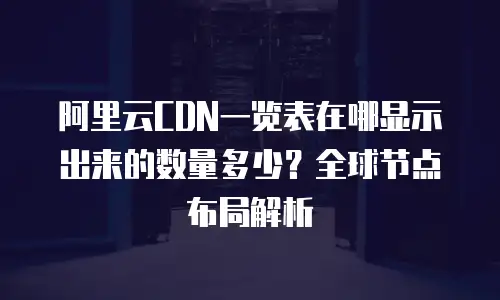 阿里云CDN一览表在哪显示出来的数量多少？全球节点布局解析