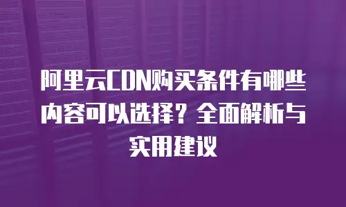 阿里云CDN购买条件有哪些内容可以选择？全面解析与实用建议