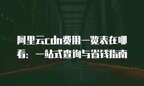 阿里云cdn费用一览表在哪看：一站式查询与省钱指南