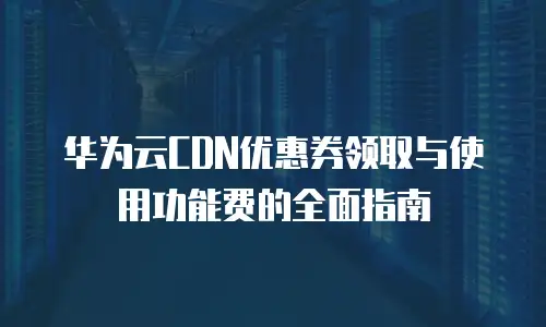 华为云CDN优惠券领取与使用功能费的全面指南