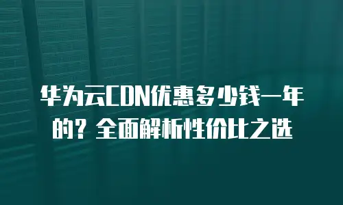 华为云CDN优惠多少钱一年的？全面解析性价比之选