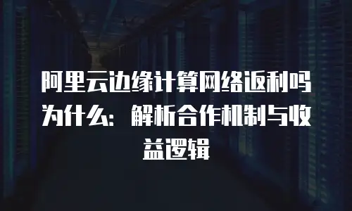 阿里云边缘计算网络返利吗为什么：解析合作机制与收益逻辑