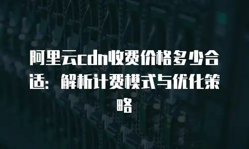 阿里云cdn收费价格多少合适：解析计费模式与优化策略