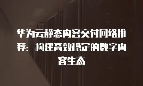 华为云静态内容交付网络推荐：构建高效稳定的数字内容生态