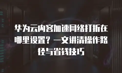 华为云内容加速网络打折在哪里设置？一文讲清操作路径与省钱技巧
