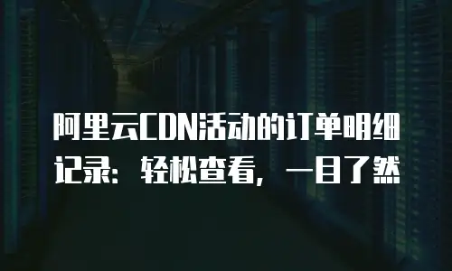 阿里云CDN活动的订单明细记录：轻松查看，一目了然