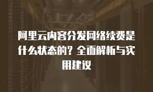 阿里云内容分发网络续费是什么状态的？全面解析与实用建议