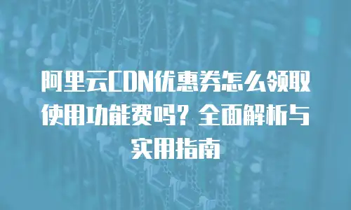 阿里云CDN优惠券怎么领取使用功能费吗？全面解析与实用指南
