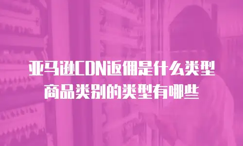 亚马逊CDN返佣是什么类型商品类别的类型有哪些