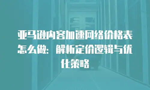 亚马逊内容加速网络价格表怎么做：解析定价逻辑与优化策略