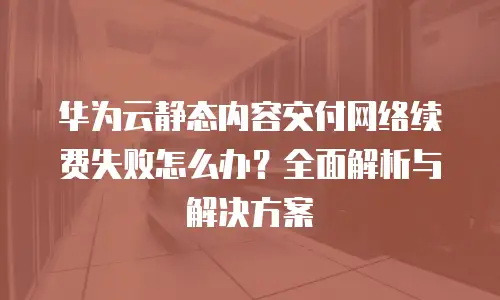 华为云静态内容交付网络续费失败怎么办？全面解析与解决方案