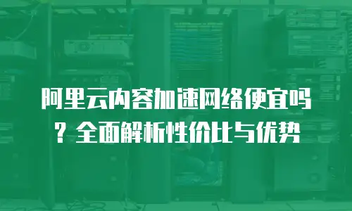 阿里云内容加速网络便宜吗？全面解析性价比与优势