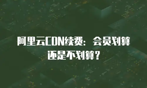 阿里云CDN续费：会员划算还是不划算？