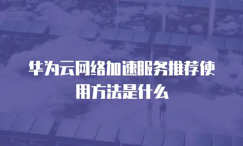 华为云网络加速服务推荐使用方法是什么