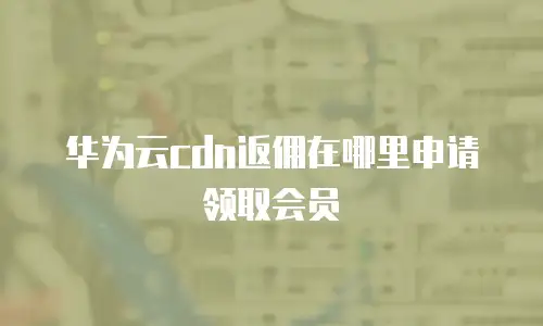 华为云cdn返佣在哪里申请领取会员