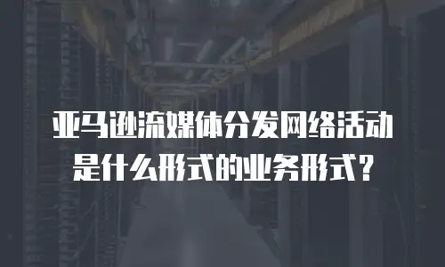 亚马逊流媒体分发网络活动是什么形式的业务形式？