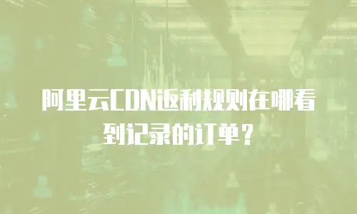 阿里云CDN返利规则在哪看到记录的订单？