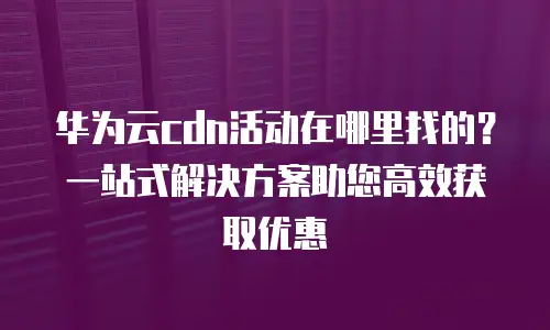 华为云cdn活动在哪里找的？一站式解决方案助您高效获取优惠