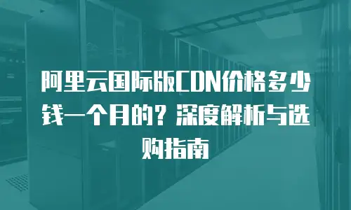 阿里云国际版CDN价格多少钱一个月的？深度解析与选购指南