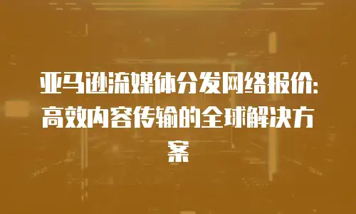 亚马逊流媒体分发网络报价：高效内容传输的全球解决方案