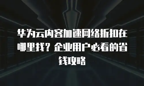 华为云内容加速网络折扣在哪里找？企业用户必看的省钱攻略