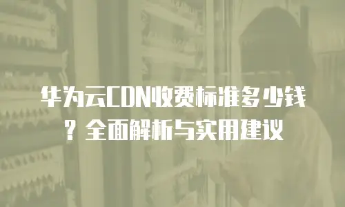 华为云CDN收费标准多少钱？全面解析与实用建议