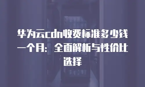 华为云cdn收费标准多少钱一个月：全面解析与性价比选择
