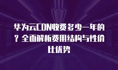 华为云CDN收费多少一年的？全面解析费用结构与性价比优势