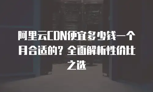 阿里云CDN便宜多少钱一个月合适的？全面解析性价比之选